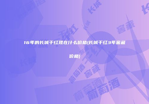 16年的长城干红现在什么价格(长城干红3年窖藏价格)