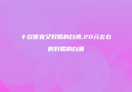十款便宜又好喝的白酒,20元左右的好喝的白酒