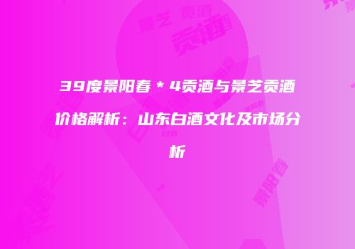 39度景阳春＊4贡酒与景芝贡酒价格解析：山东白酒文化及市场分析