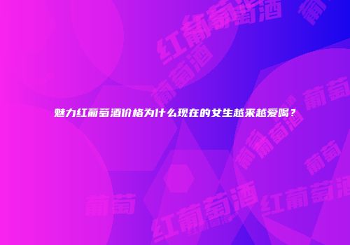 魅力红葡萄酒价格为什么现在的女生越来越爱喝？