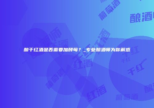 酿干红酒是否需要加酵母？_专业酿酒师为你解惑