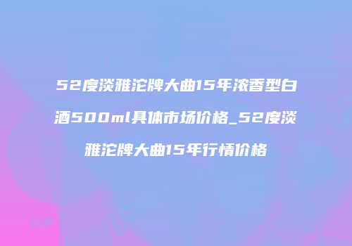 52度淡雅沱牌大曲15年浓香型白酒500ml具体市场价格_52度淡雅沱牌大曲15年行情价格