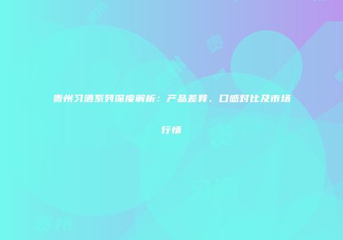 贵州习酒系列深度解析：产品差异、口感对比及市场行情