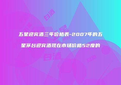 五星迎宾酒三年价格表-2007年的五星茅台迎宾酒现在市场价格52度的