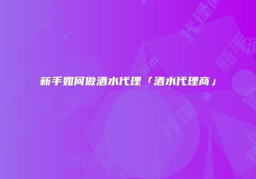 新手如何做酒水代理「酒水代理商」