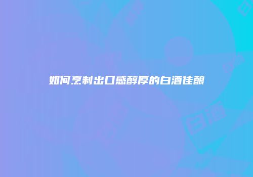 如何烹制出口感醇厚的白酒佳酿