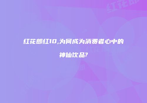 红花郎红10,为何成为消费者心中的神仙饮品?