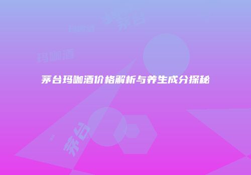 茅台玛咖酒价格解析与养生成分探秘