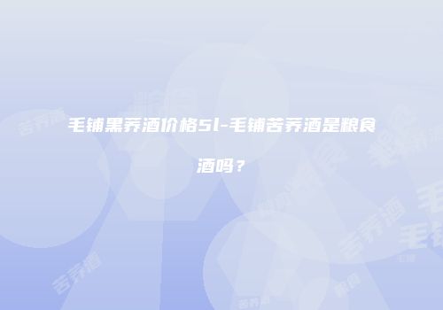 毛铺黑荞酒价格5l-毛铺苦荞酒是粮食酒吗？
