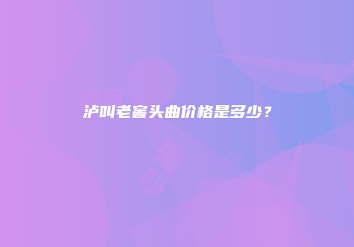 泸叫老窖头曲价格是多少？