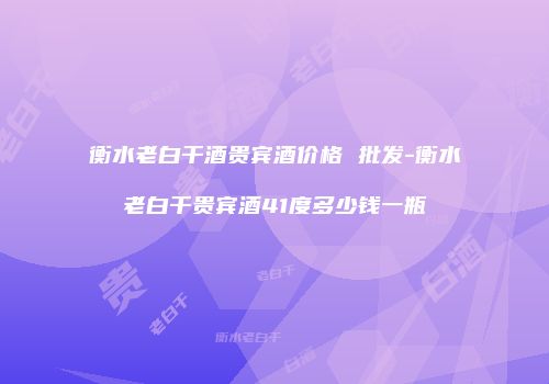 衡水老白干酒贵宾酒价格 批发-衡水老白干贵宾酒41度多少钱一瓶