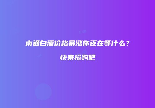 南通白酒价格暴涨你还在等什么？快来抢购吧