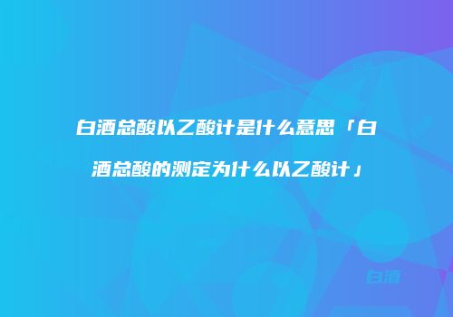 白酒总酸以乙酸计是什么意思「白酒总酸的测定为什么以乙酸计」