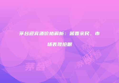 茅台迎宾酒价格解析：酱香亲民，市场表现抢眼