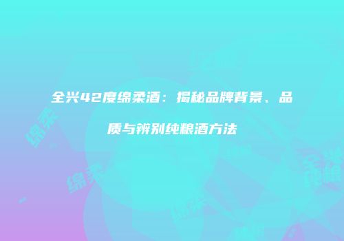 全兴42度绵柔酒：揭秘品牌背景、品质与辨别纯粮酒方法