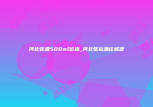 河北张酒500ml价格_河北张裕酒庄城堡