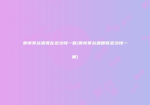 贵州茅台酒现在多少钱一瓶(贵州茅台酒回收多少钱一瓶)