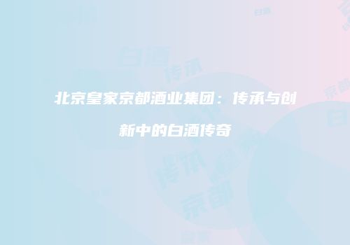 北京皇家京都酒业集团：传承与创新中的白酒传奇