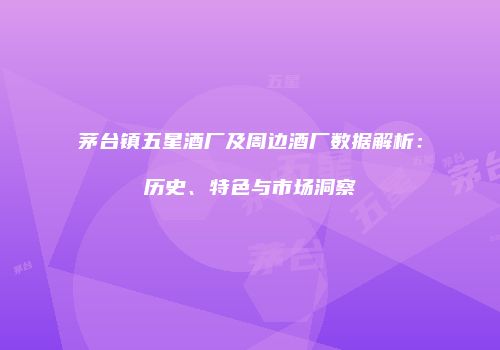茅台镇五星酒厂及周边酒厂数据解析：历史、特色与市场洞察