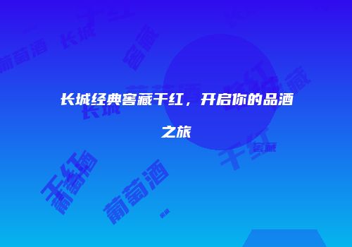 长城经典窖藏干红，开启你的品酒之旅