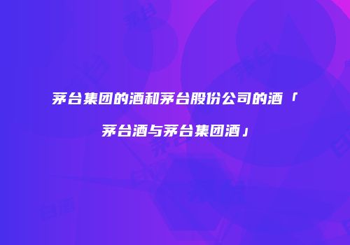 茅台集团的酒和茅台股份公司的酒「茅台酒与茅台集团酒」