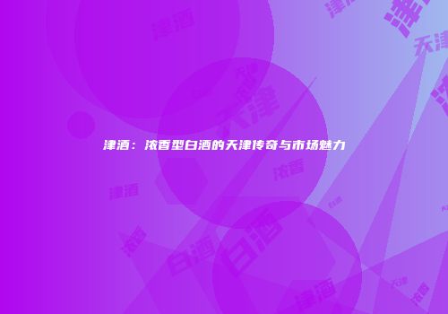 津酒：浓香型白酒的天津传奇与市场魅力