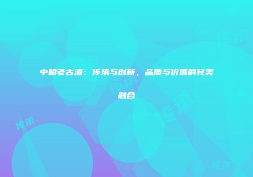 中粮老古酒：传承与创新，品质与价值的完美融合
