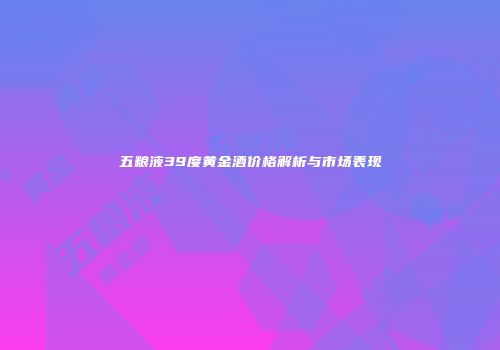 五粮液39度黄金酒价格解析与市场表现