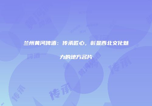 兰州黄河啤酒：传承匠心，彰显西北文化魅力的地方名片