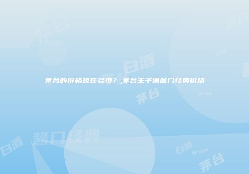 茅台的价格现在多少？,茅台王子酒酱门经典价格