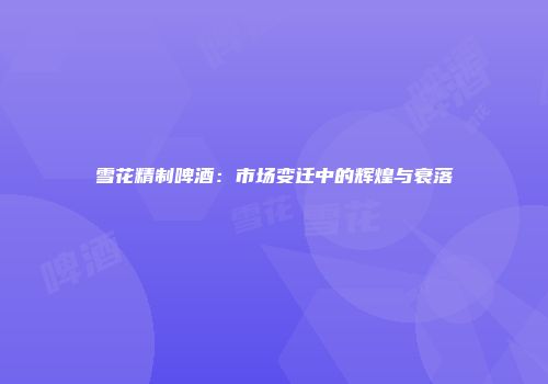 雪花精制啤酒：市场变迁中的辉煌与衰落