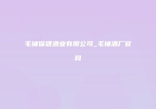 毛铺保健酒业有限公司_毛铺酒厂官网