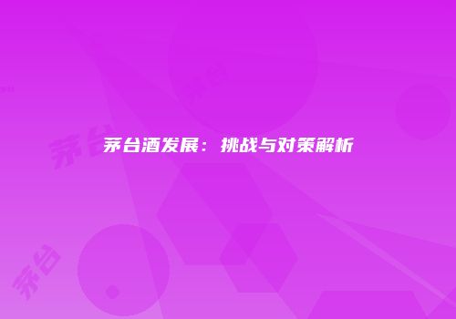 茅台酒发展：挑战与对策解析