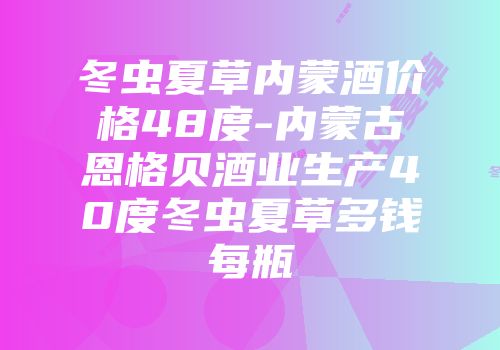 冬虫夏草内蒙酒价格48度-内蒙古恩格贝酒业生产40度冬虫夏草多钱每瓶