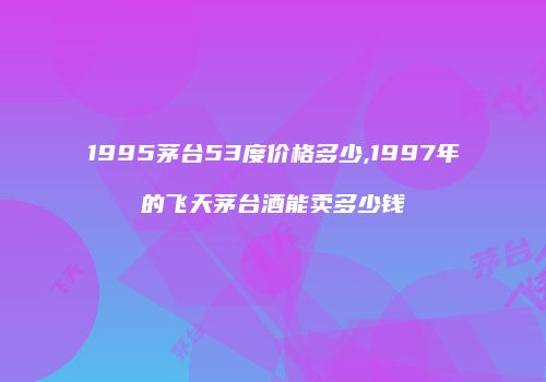 1995茅台53度价格多少,1997年的飞天茅台酒能卖多少钱
