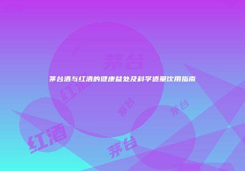 茅台酒与红酒的健康益处及科学适量饮用指南