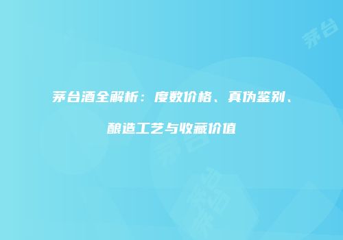 茅台酒全解析：度数价格、真伪鉴别、酿造工艺与收藏价值
