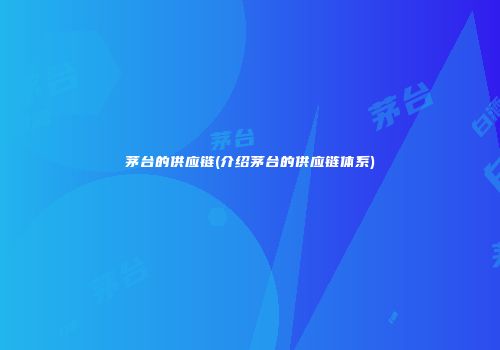 茅台的供应链(介绍茅台的供应链体系)