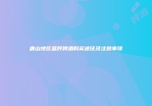 唐山地区蓝哼啤酒购买途径及注意事项