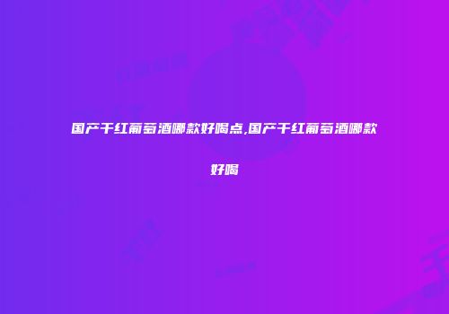 国产干红葡萄酒哪款好喝点,国产干红葡萄酒哪款好喝