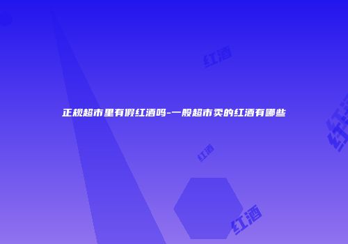 正规超市里有假红酒吗-一般超市卖的红酒有哪些