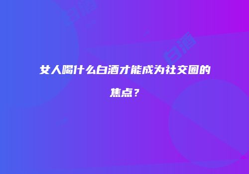 女人喝什么白酒才能成为社交圈的焦点？