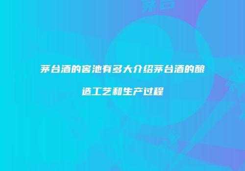 茅台酒的窖池有多大介绍茅台酒的酿造工艺和生产过程