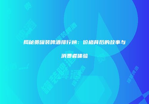 揭秘贵罐装啤酒排行榜：价格背后的故事与消费者体验