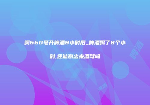 喝660毫升啤酒8小时后_啤酒喝了8个小时,还能测出来酒驾吗