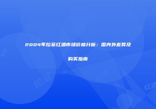 2004年拉菲红酒市场价格分析：国内外差异及购买指南
