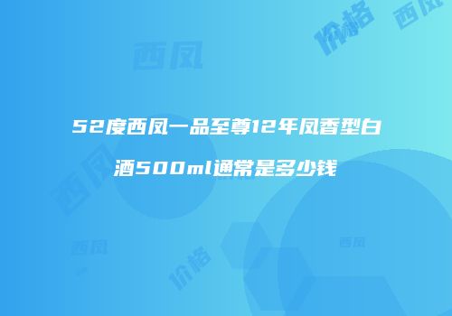 52度西凤一品至尊12年凤香型白酒500ml通常是多少钱