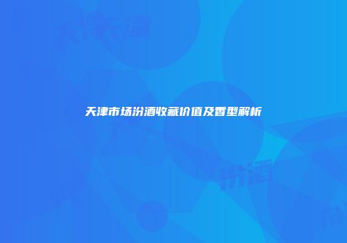 天津市场汾酒收藏价值及香型解析