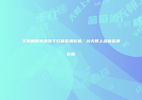 王朝樽御赤霞珠干红葡萄酒价格,^台天朝上品葡萄酒价格