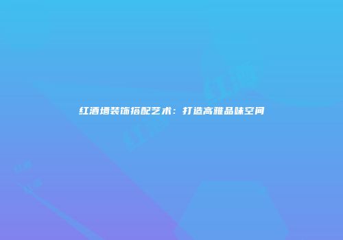 红酒墙装饰搭配艺术：打造高雅品味空间